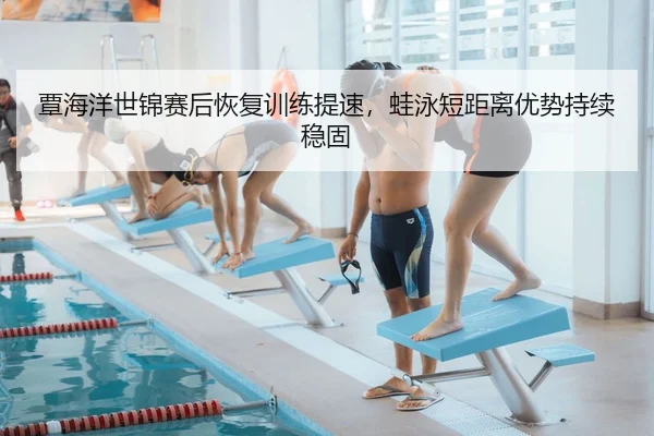 覃海洋世锦赛后恢复训练提速，蛙泳短距离优势持续稳固
